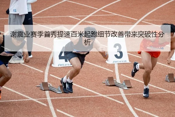 谢震业赛季首秀提速百米起跑细节改善带来突破性分析