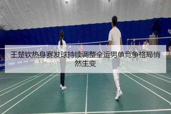 王楚钦热身赛发球持续调整全运男单竞争格局悄然生变